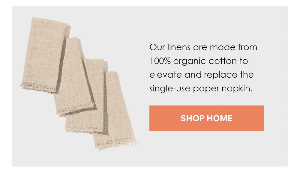 Our linens are made from 100% organic cotton to elevate and replace the single-use paper napkin. Shop Home