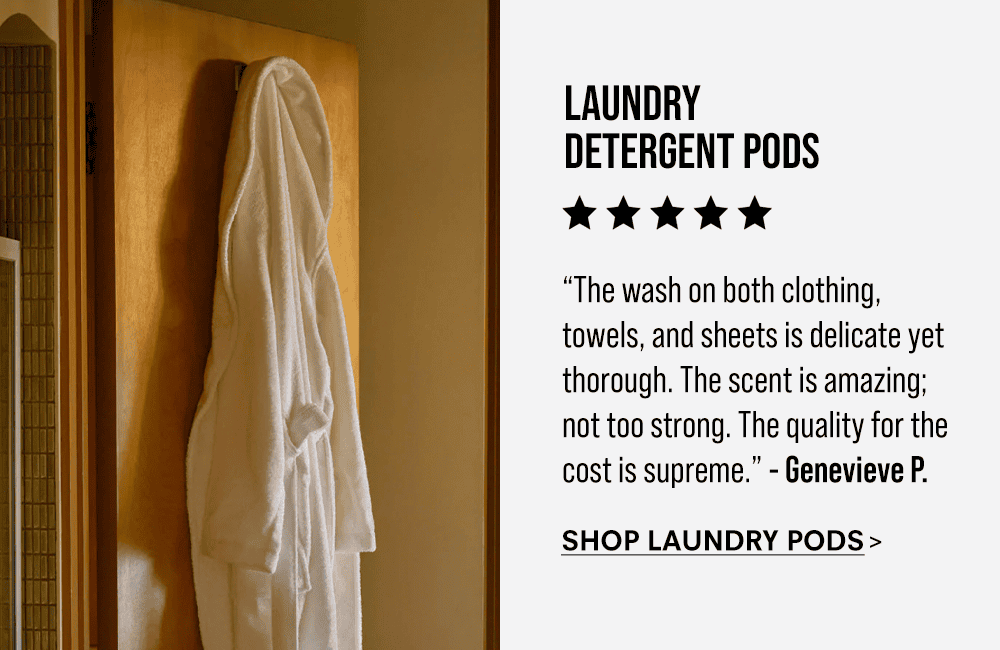 Laundry Detergent Pods. “The laundry pods are amazing. The wash on both clothing, towels, and sheets is delicate yet thorough. The scent is amazing; not too strong. The quality for the cost is supreme.” - Genevieve P. Shop Laundry Pods