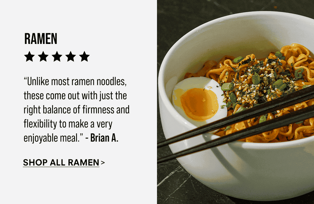 Ramen. “Unlike most ramen noodles, these come out with just the right balance of firmness and flexibility to make a very enjoyable meal.” - Brian A. Shop All Ramen