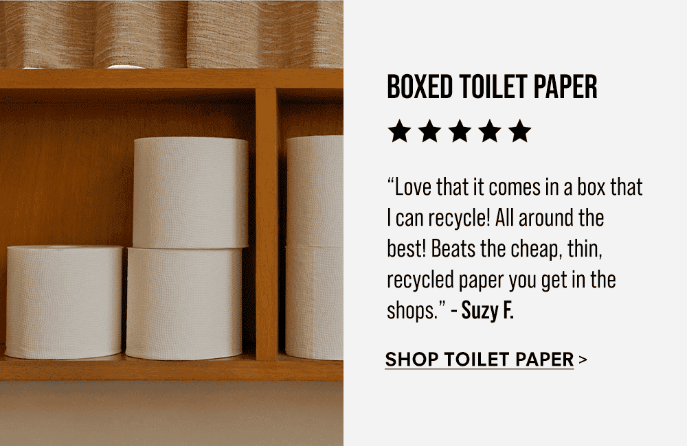 Boxed Toilet Paper. “Love that it comes in a box that I can recycle! All around the best! Beats the cheap, thin, recycled paper you get in the shops. Thick and long-lasting. Excellent quality.” - Suzy F. Shop Toilet Paper
