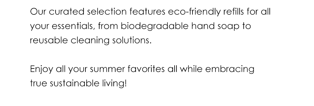 Our curated selection features eco-friendly refills for all your essentials, from biodegradable hand soap to reusable cleaning solutions. Enjoy all your summer favorites all while embracing true sustainable living!