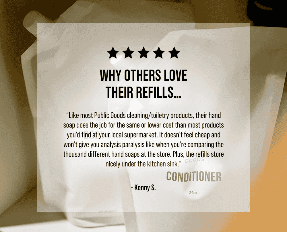 Why others love their refills… “Like most Public Goods cleaning/toiletry products, their hand soap does the job for the same or lower cost than most products you'd find at your local supermarket. It doesn't feel cheap and won't give you analysis paralysis like when you're comparing the thousand different hand soaps at the store. Plus, the refills store nicely under the kitchen sink.” - Kenny S.