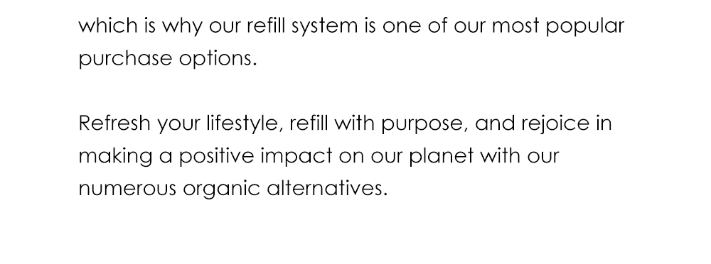 which is why our refill system is one of our most popular purchase options. Refresh your lifestyle, refill with purpose, and rejoice in making a positive impact on our planet with our numerous organic alternatives.