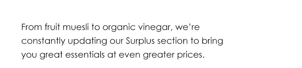 From fruit muesli to organic vinegar, we’re constantly updating our surplus section to bring you great essentials at even greater prices.