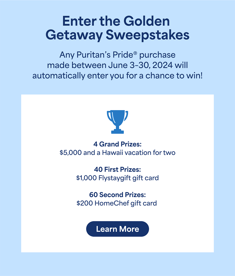 enter the Golden Getaway Sweepstakes. Any Puritan's Pride purchase made between June 3-30, 2024 will automatically enter you for a chance to win. Learn more.