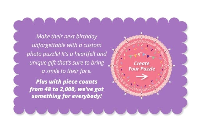 Create Your Puzzle | Make their next birthday unforgettable with a custom photo puzzle! It's a heartfelt and unique gift that's sure to bring a smile to their face. Plus with piece counts from 48 to 2,000, we've got something for everybody!