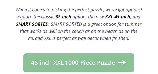 45-inch XXL 1000-Piece Puzzle | When it comes to picking the perfect puzzle, we've got options! Explore the classic 32-inch option, the new XXL 45-inch, and SMART SORTED. SMART SORTED is a great option for summer that works as well on the couch as on the beach as on the go, and XXL is perfect as wall decor when finished!