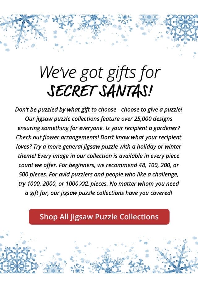 Shop All Jigsaw Puzzle Collections | We’ve got gifts for Secret Santas! Don’t be puzzled by what gift to choose - choose to give a puzzle! Our jigsaw puzzle collections feature over 25,000 designs ensuring something for everyone. Is your recipient a gardener? Check out flower arrangements! Don’t know what your recipient loves? Try a more general jigsaw puzzle with a holiday or winter theme! Every image in our collection is available in every piece count we offer. For beginners, we recommend 48, 100, 200, or 500 pieces. For avid puzzlers and people who like a challenge, try 1000, 2000, or 1000 XXL pieces. No matter whom you need a gift for, our jigsaw puzzle collections have you covered!