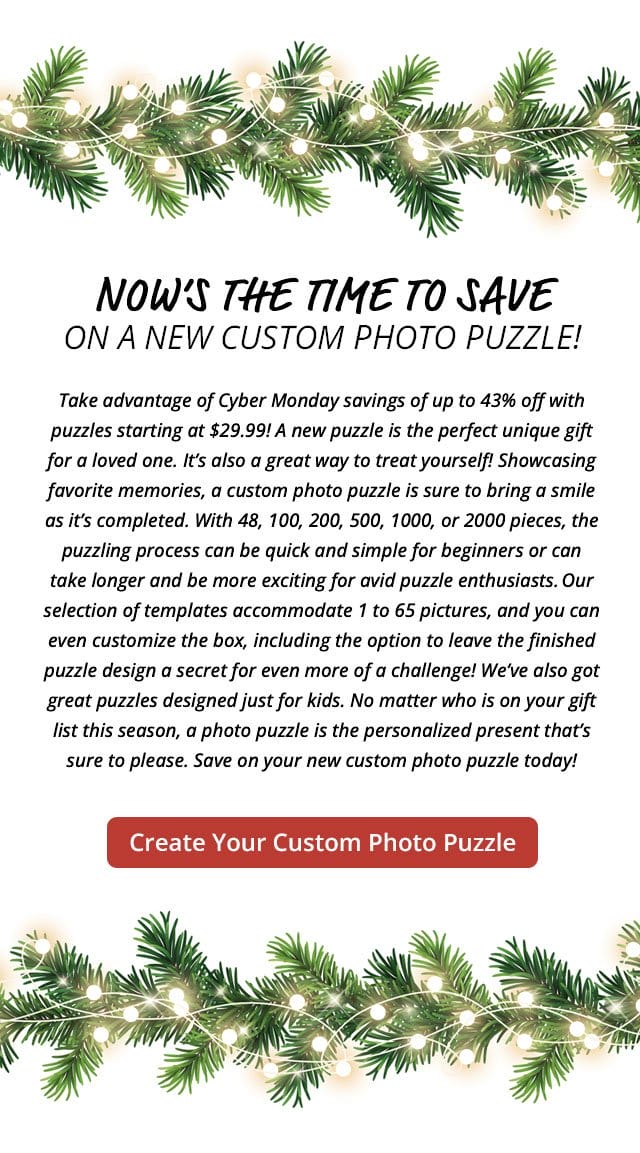 Create A Custom Kids' Photo Puzzle | Now’s the time to save on a new custom photo puzzle! Take advantage of Cyber Monday savings of up to 43% off with puzzles starting at \\$29.99! A new puzzle is the perfect unique gift for a loved one. It’s also a great way to treat yourself! Showcasing favorite memories, a custom photo puzzle is sure to bring a smile as it’s completed. With 48, 100, 200, 500, 1000, or 2000 pieces, the puzzling process can be quick and simple for beginners or can take longer and be more exciting for avid puzzle enthusiasts. Our selection of templates accommodate 1 to 65 pictures, and you can even customize the box, including the option to leave the finished puzzle design a secret for even more of a challenge! We’ve also got great puzzles designed just for kids. No matter who is on your gift list this season, a photo puzzle is the personalized present that’s sure to please. Save on your new custom photo puzzle today!