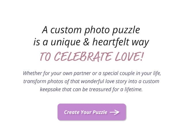 Create Your Puzzle | A custom photo puzzle is a unique and heartfelt way to celebrate love! Whether for your own partner or a special couple in your life, transform photos of that wonderful love story into a custom keepsake that can be treasured for a lifetime.