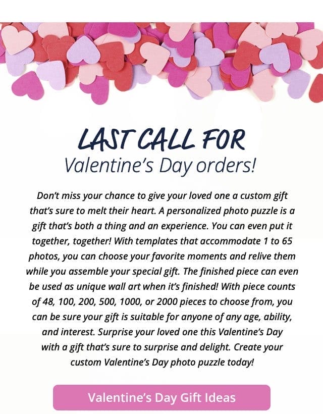 Valentine's Day Gift Ideas | Last call for Valentine’s Day orders! Don’t miss your chance to give your loved one a custom gift that’s sure to melt their heart. A personalized photo puzzle is a gift that’s both a thing and an experience. You can even put it together, together! With templates that accommodate 1 to 65 photos, you can choose your favorite moments and relive them while you assemble your special gift. The finished piece can even be used as unique wall art when it’s finished! With piece counts of 48, 100, 200, 500, 1000, or 2000 pieces to choose from, you can be sure your gift is suitable for anyone of any age, ability, and interest. Surprise your loved one this Valentine’s Day with a gift that’s sure to surprise and delight. Create your custom Valentine’s Day photo puzzle today!