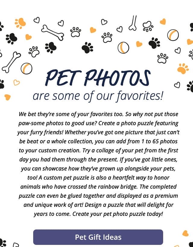 Pet Gift Ideas | Pets photos are some of our favorites! We bet they’re some of your favorites too. So why not put those paw-some photos to good use? Create a photo puzzle featuring your furry friends! Whether you’ve got one picture that just can’t be beat or a whole collection, you can add from 1 to 65 photos to your custom creation. Try a collage of your pet from the first day you had them through the present. If you’ve got little ones, you can showcase how they’ve grown up alongside your pets, too! A custom pet puzzle is also a heartfelt way to honor animals who have crossed the rainbow bridge. The completed puzzle can even be glued together and displayed as a premium and unique work of art! Design a puzzle that will delight for years to come. Create your pet photo puzzle today!