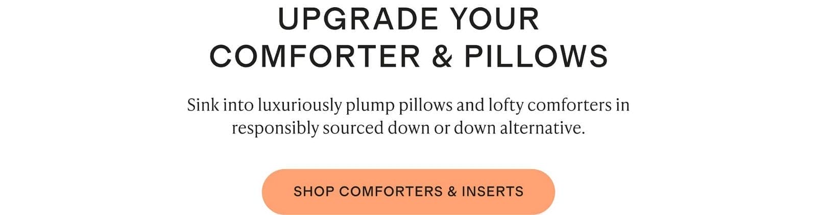 Sink into luxuriously plump pillows and lofty comforters in responsibly sourced down or down alternative.