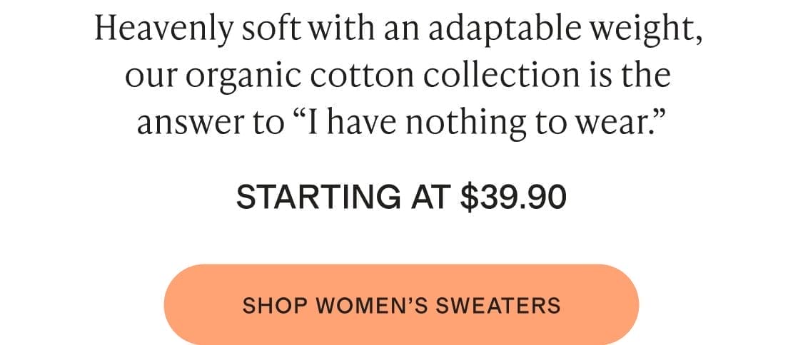 Heavenly soft with an adaptable weight, our organic cotton collection is the answer to “I have nothing to wear. STARTING AT \\$39.90 shop womens sweaters