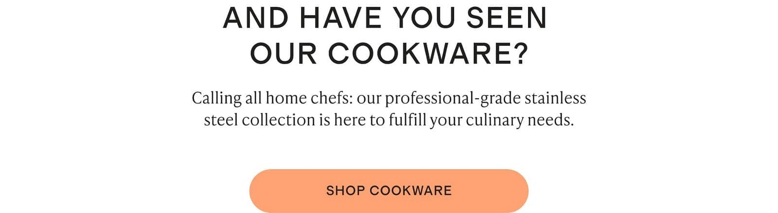 Calling all home chefs: our professional-grade stainless steel collection is here to fulfill your culinary needs.