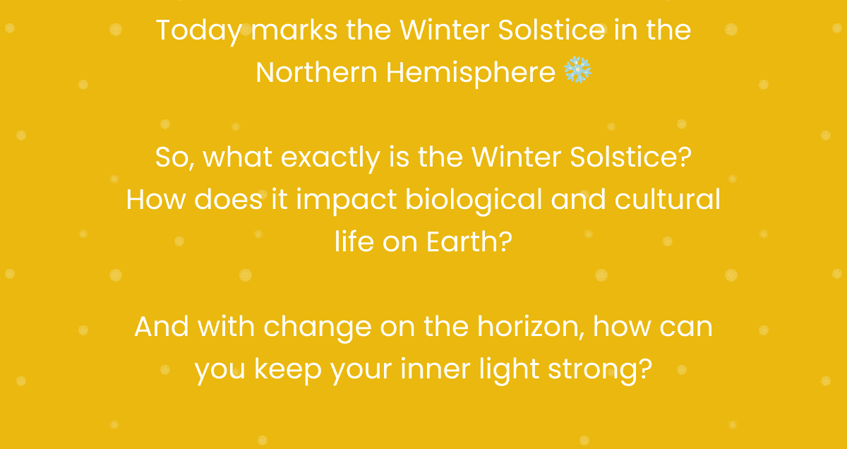 Today marks the Winter Solstice in the Northern Hemisphere ❄️ So, what exactly is the Winter Solstice? How does it impact biological and cultural life on Earth? And with change on the horizon, how can you keep your inner light strong?