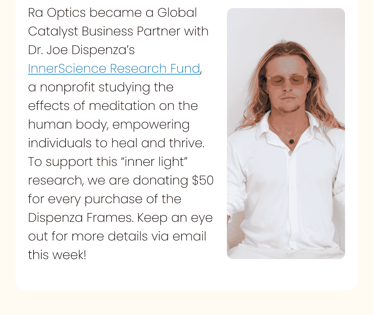 Ra Optics became a Global Catalyst Business Partner with Dr. Joe Dispenza’s InnerScience Research Fund, a nonprofit studying the effects of meditation on the human body, empowering individuals to heal and thrive. To support this “inner light” research, we are donating \\$50 for every purchase of the Dispenza Frames. Keep an eye out for more details via email this week!