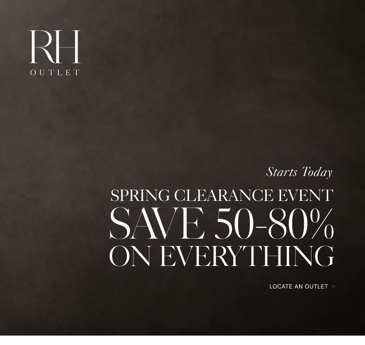 RH Outlet. Spring Clearance Event. Save 50-80% on Everything. Locate an Outlet.