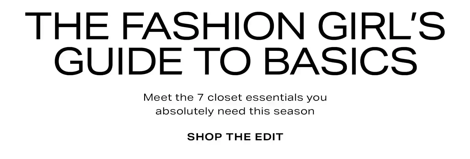 The Fashion Girl’s Guide to Basics. Meet the 7 closet essentials you absolutely need this season. Shop the Edit