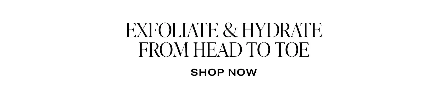 Exfoliate & Hydrate From Head to Toe. Shop Now.