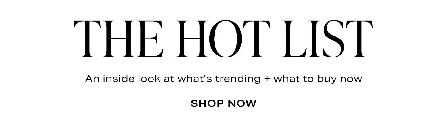 The Hot List. An inside look at what’s trending + what to buy now. Shop Now