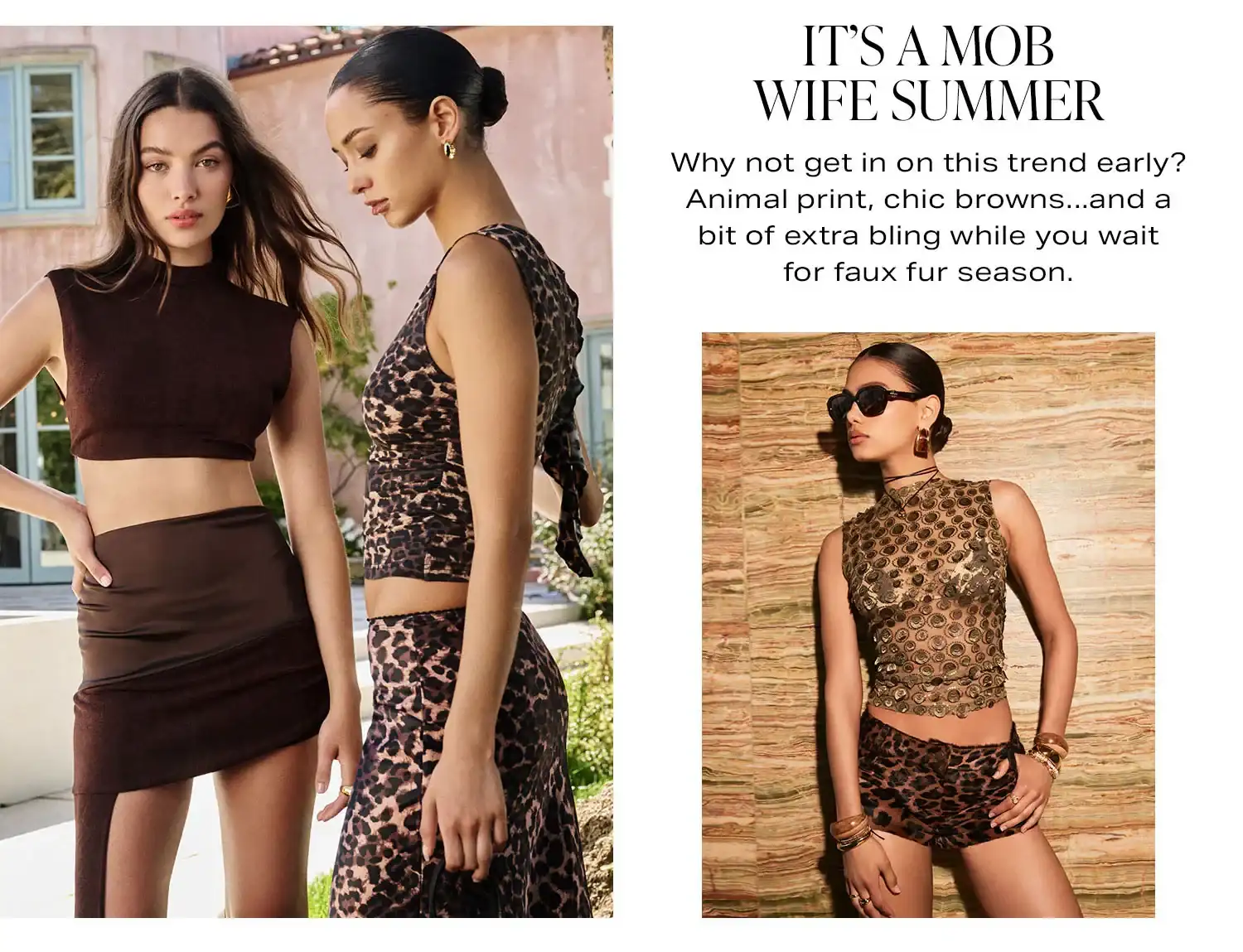 It’s a Mob Wife Summer. Why not get in on this trend early? Animal print, chic browns...and a bit of extra bling while you wait for faux fur season. Product Assortment. Shop Now.