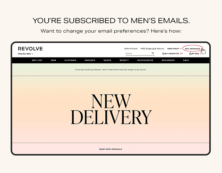 You're subscribed to men's emails. Want to change your email preferences? Here's how: Go to my settings on Revolve.com and under newsletter, you can change the type of emails you would like to receive.