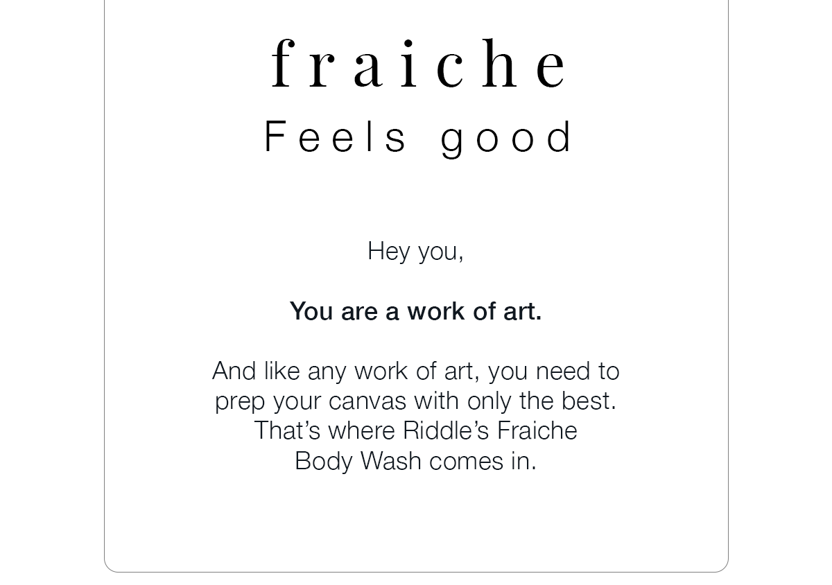 Hey you, You are a work of art. And like any work of art, you need to prep your canvas with only the best. That’s where Riddle’s Fraiche Body Wash comes in.