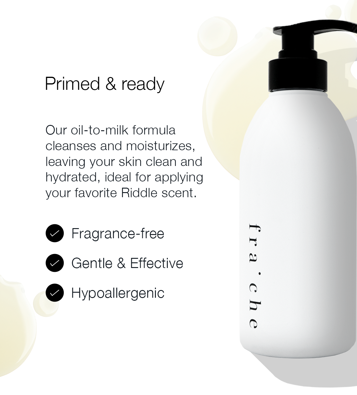 PRIMED & READY Our oil-to-milk formula cleanses and moisturizes, leaving your skin clean and hydrated, ideal for applying your favorite Riddle scent. Fragrance-free Hypoallergenic Gentle & Effective
