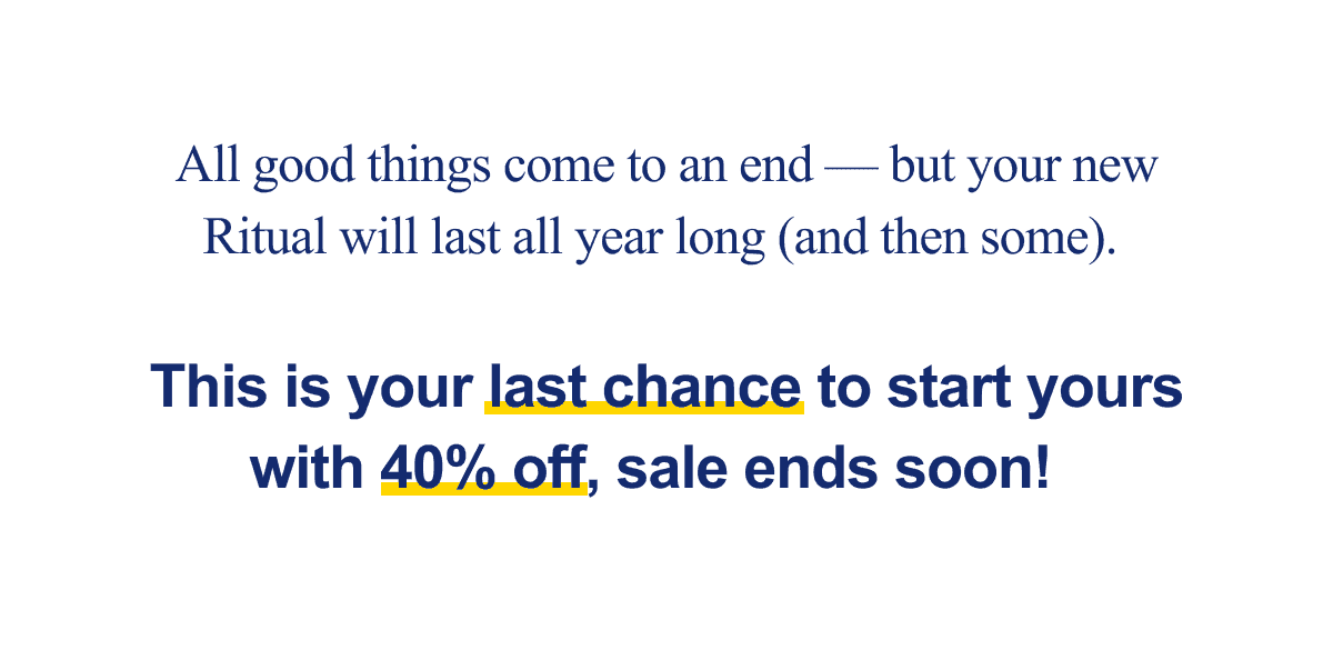 All good things come to an end — but your new Ritual will last all year long (and then some). This is your last chance to start yours with 40% off, sale ends soon!