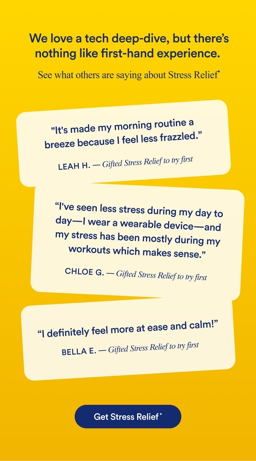 We love a tech deep-dive, but there's nothing like first-hand experience. See what others are saying about Stress Relief* | It's made my morning routine a breeze because I feel less frazzled. LEAH H. - Gifted Stress Relief to try first | I've seen less stress during my day to day— I wear a wearable device-and my stress has been mostly during my workouts which makes sense. CHLOE G. — Gifted Stress Relief to try first | I definitely feel more at ease and calm! BELLA E. — Gifted Stress Relief to try first | Get Stress Relief*