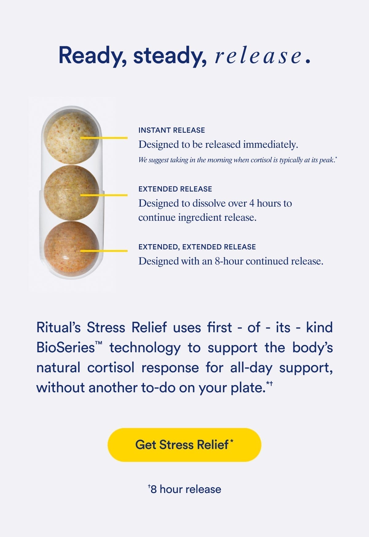 Ready, steady, release. | INSTANT RELEASE Designed to be released immediately. We suggest taking in the morning when cortisol is typically at its peak.* | EXTENDED RELEASE Designed to dissolve over 4 hours to continue ingredient release. | EXTENDED, EXTENDED RELEASE Designed with an 8-hour continued release. | Ritual's Stress Relief uses first - of - its - kind BioSeries™ technology to support the body's natural cortisol response for all-day support, without another to-do on your plate.*† | Get Stress Relief* | †8 hour release