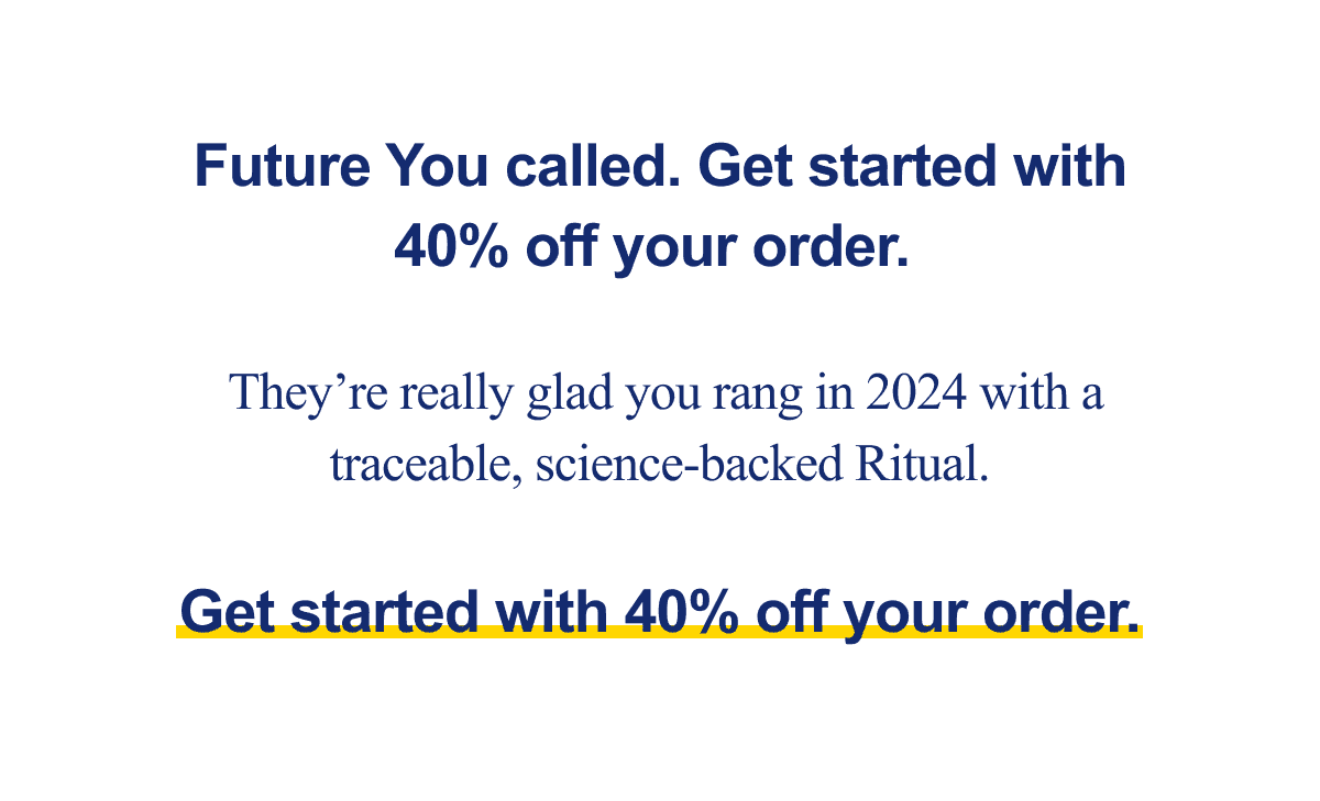 Future you called. Get started with 40% off your order. They're really glad you rang in 2024 with a traceable, science-backed Ritual. Get started with 40% off your order.