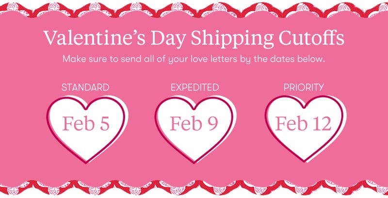 Valentines Day Shipping Cutoffs: Make sure to send all of your love letters by the dates below. Standard 2/5, Expedited 2/9 and Priority 2/12