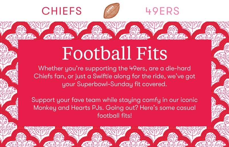 Football Fits: Whether you’re supporting the 49ers, are a die-hard Chiefs fan, or just a Swiftie along for the ride, we’ve got your Superbowl-Sunday fit covered. Support your fave team while staying comfy in our iconic Monkey and Hearts PJs. Going out? Here’s some casual football fits!