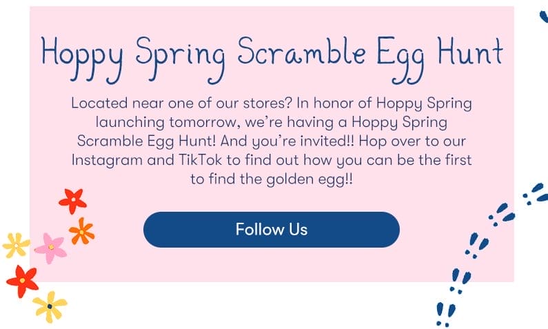 Located near one of our stores? In honor of Hoppy Spring launching tomorrow we’re having a Hoppy Spring Scramble Egg Hunt! And you’re invited!! Hop over to our Instagram and TikTok to find out how you can be the first to find the golden egg!!