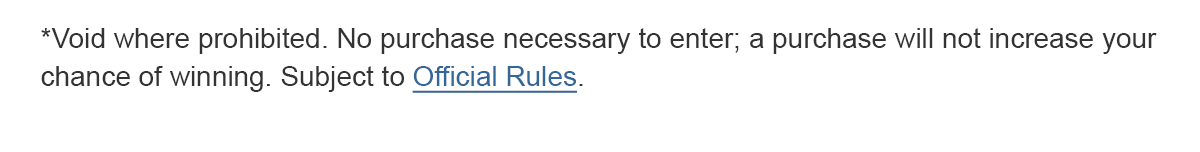 *Void where prohibited. No purchase necessary to enter; a purchase will not increase your chance of winning. Subject to Official Rules.