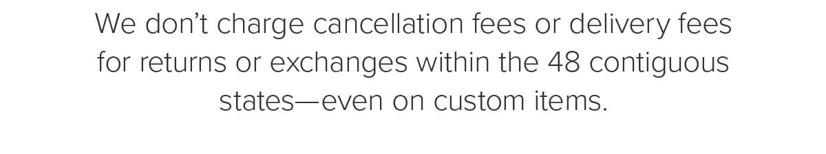 We don't charge cancellation fees or delivery fees for returns or exchanges within 48 contiguous states—even on custom items.