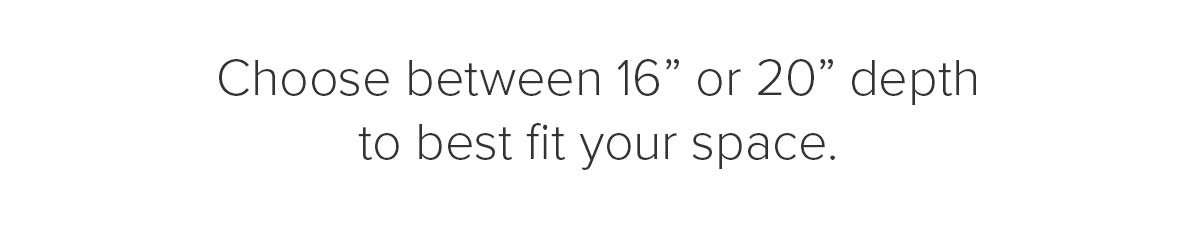 Choose between 16 inch or 20 inch depth to best fit your space.