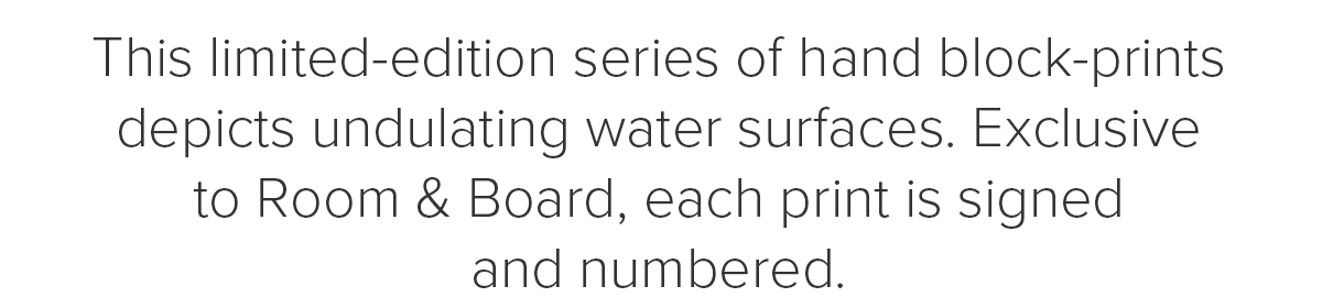 This limited-edition series of hand block-prints depicts undulating water surfaces. Exclusive to Room & Board, each print is signed and numbered.