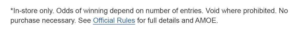 *In-store only. Odds of winning depend on number of entries. Void where prohibited. No purchase necessary. See Official Rules for details and AMOE.