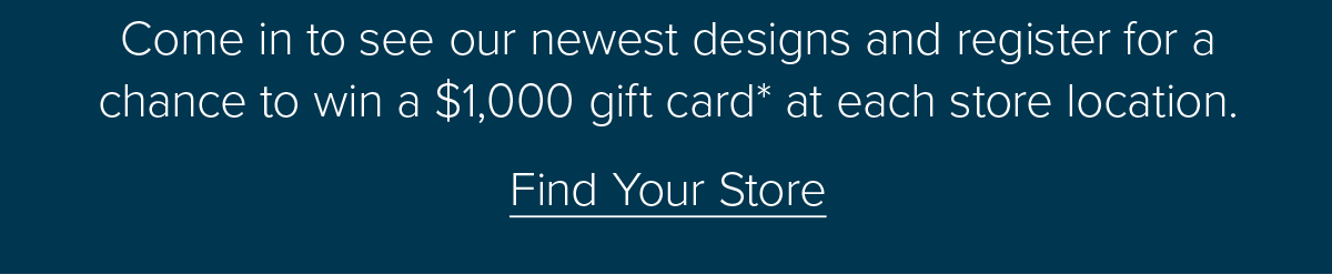 Come in to see our newest designs and register for a chance to win a \\$1,000 gift card* at each store location. Find Your Store