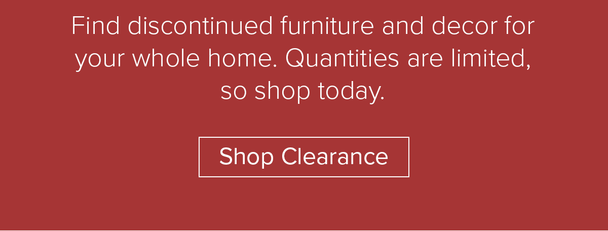 Find discontinued furniture and decor for your whole home. Quantities are limited, so shop today. Shop Clearance