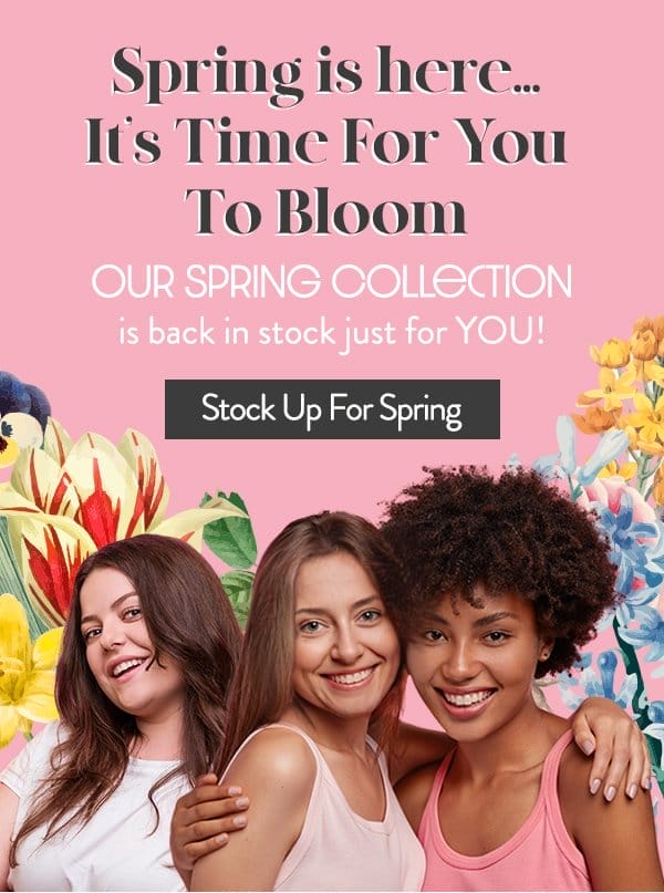 Spring is here! It's time for you to bloom. Our Spring Collection is back just for YOU! Stock up for spring!
