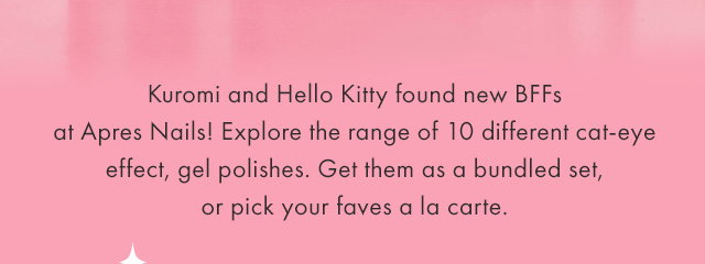 Kuromi and Hello Kitty found new BFFs at Apres Nails! Explore the range of 10 different cat-eye effect, gel polishes. Get them as a bundled set, or pick your faves a la carte.