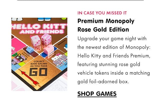 IN CASE YOU MISSED IT | Premium Monopoly Rose Gold Edition | Upgrade your game night with the newest edition of Monopoly: Hello Kitty and Friends Premium, featuring stunning rose gold vehicle tokens inside a matching gold foil-adorned box.\xa0| SHOP GAMES