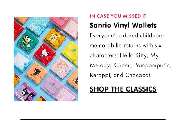 IN CASE YOU MISSED IT\xa0| Sanrio Vinyl Wallets\xa0 Subcopy: Everyone's adored childhood memorabilia returns with six characters: Hello Kitty, My Melody, Kuromi, Pompompurin, Keroppi, and Chococat.\xa0| SHOP THE CLASSICS