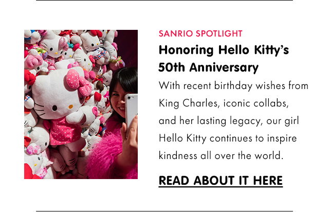 SANRIO SPOTLIGHT | Honoring Hello Kitty’s 50th Anniversary | With recent birthday wishes from King Charles, iconic collabs, and her lasting legacy, our girl Hello Kitty continues to inspire kindness all over the world.\xa0| READ ABOUT IT HERE