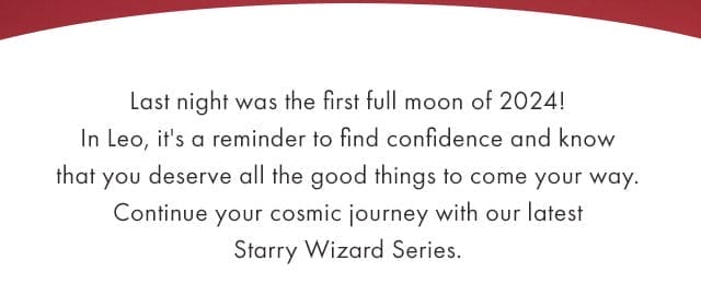 Last night was the first full moon of 2024! In Leo, it's a reminder to find confidence and know that you deserve all the good things to come your way. Continue your cosmic journey with our latest Starry Wizard Series.