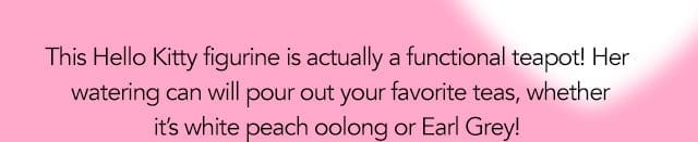 This Hello Kitty figurine is actually a functional teapot! Her watering can will pour out your favorite teas, whether it's white peach oolong or Earl Grey!